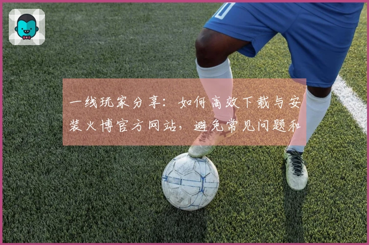 一线玩家分享：如何高效下载与安装火博官方网站，避免常见问题和错误