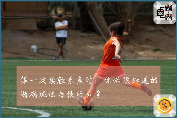 第一次接触乐鱼时，你必须知道的游戏玩法与技巧分享