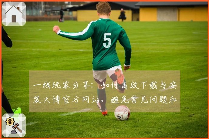 一线玩家分享：如何高效下载与安装火博官方网站，避免常见问题和错误