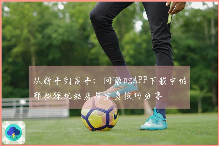 从新手到高手：问鼎pgAPP下载中的那些踩坑经历与宝贵技巧分享