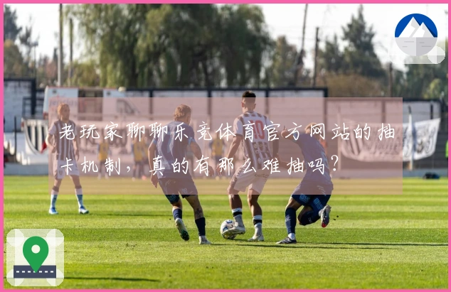 老玩家聊聊乐竞体育官方网站的抽卡机制，真的有那么难抽吗？