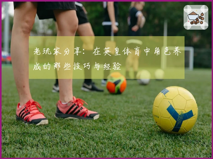 老玩家分享:在英皇体育中角色养成的那些技巧与经验